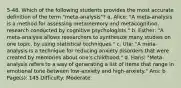 5-48. Which of the following students provides the most accurate definition of the term "meta-analysis"? a. Alice: "A meta-analysis is a method for assessing metamemory and metacognition, research conducted by cognitive psychologists." b. Esther: "A meta-analysis allows researchers to synthesize many studies on one topic, by using statistical techniques." c. Uta: "A meta-analysis is a technique for reducing anxiety disorders that were created by memories about one's childhood." d. Hans: "Meta-analysis refers to a way of generating a list of items that range in emotional tone between low-anxiety and high-anxiety." Ans: b Page(s): 145 Difficulty: Moderate