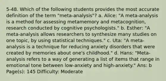 5-48. Which of the following students provides the most accurate definition of the term "meta-analysis"? a. Alice: "A meta-analysis is a method for assessing metamemory and metacognition, research conducted by cognitive psychologists." b. Esther: "A meta-analysis allows researchers to synthesize many studies on one topic, by using statistical techniques." c. Uta: "A meta-analysis is a technique for reducing anxiety disorders that were created by memories about one's childhood." d. Hans: "Meta-analysis refers to a way of generating a list of items that range in emotional tone between low-anxiety and high-anxiety." Ans: b Page(s): 145 Difficulty: Moderate