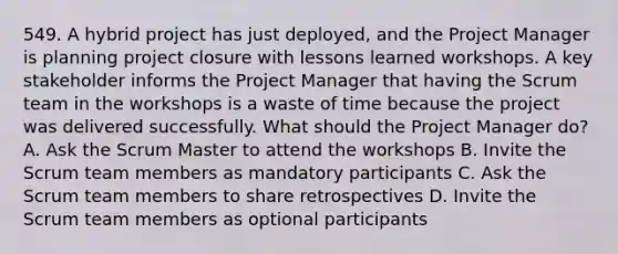 549. A hybrid project has just deployed, and the Project Manager is planning project closure with lessons learned workshops. A key stakeholder informs the Project Manager that having the Scrum team in the workshops is a waste of time because the project was delivered successfully. What should the Project Manager do? A. Ask the Scrum Master to attend the workshops B. Invite the Scrum team members as mandatory participants C. Ask the Scrum team members to share retrospectives D. Invite the Scrum team members as optional participants