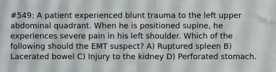 #549: A patient experienced blunt trauma to the left upper abdominal quadrant. When he is positioned supine, he experiences severe pain in his left shoulder. Which of the following should the EMT suspect? A) Ruptured spleen B) Lacerated bowel C) Injury to the kidney D) Perforated stomach.