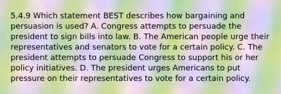 5.4.9 Which statement BEST describes how bargaining and persuasion is used? A. Congress attempts to persuade the president to sign bills into law. B. The American people urge their representatives and senators to vote for a certain policy. C. The president attempts to persuade Congress to support his or her policy initiatives. D. The president urges Americans to put pressure on their representatives to vote for a certain policy.