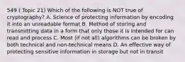 549 ( Topic 21) Which of the following is NOT true of cryptography? A. Science of protecting information by encoding it into an unreadable format B. Method of storing and transmitting data in a form that only those it is intended for can read and process C. Most (if not all) algorithms can be broken by both technical and non-technical means D. An effective way of protecting sensitive information in storage but not in transit