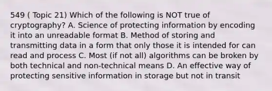 549 ( Topic 21) Which of the following is NOT true of cryptography? A. Science of protecting information by encoding it into an unreadable format B. Method of storing and transmitting data in a form that only those it is intended for can read and process C. Most (if not all) algorithms can be broken by both technical and non-technical means D. An effective way of protecting sensitive information in storage but not in transit