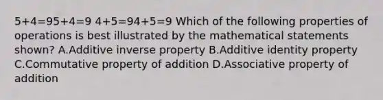 5+4=95+4=9 4+5=94+5=9 Which of the following properties of operations is best illustrated by the mathematical statements shown? A.Additive inverse property B.Additive identity property C.Commutative property of addition D.Associative property of addition