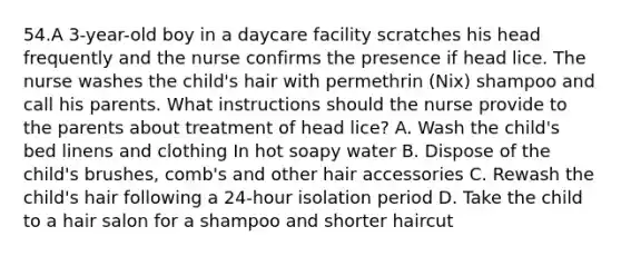 54.A 3-year-old boy in a daycare facility scratches his head frequently and the nurse confirms the presence if head lice. The nurse washes the child's hair with permethrin (Nix) shampoo and call his parents. What instructions should the nurse provide to the parents about treatment of head lice? A. Wash the child's bed linens and clothing In hot soapy water B. Dispose of the child's brushes, comb's and other hair accessories C. Rewash the child's hair following a 24-hour isolation period D. Take the child to a hair salon for a shampoo and shorter haircut