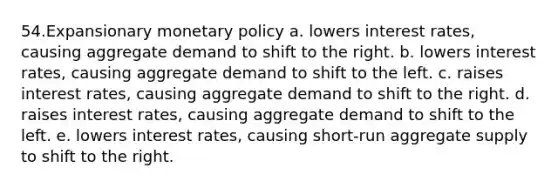 54.Expansionary monetary policy a. lowers interest rates, causing aggregate demand to shift to the right. b. lowers interest rates, causing aggregate demand to shift to the left. c. raises interest rates, causing aggregate demand to shift to the right. d. raises interest rates, causing aggregate demand to shift to the left. e. lowers interest rates, causing short-run aggregate supply to shift to the right.