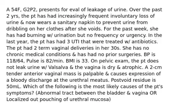 A 54F, G2P2, presents for eval of leakage of urine. Over the past 2 yrs, the pt has had increasingly frequent involuntary loss of urine & now wears a sanitary napkin to prevent urine from dribbling on her clothes after she voids. For the past week, she has had burning w/ urination but no frequency or urgency. In the last year, the pt has had 3 UTI that were treated w/ antibiotics. The pt had 2 term vaginal deliveries in her 30s. She has no chronic medical conditions & has had no prior surgeries. BP is 118/64, Pulse is 82/min. BMI is 33. On pelvic exam, the pt does not leak urine w/ Valsalva & the vagina is dry & atrophic. A 2-cm tender anterior vaginal mass is palpable & causes expression of a bloody discharge at the urethral meatus. Postvoid residue is 50mL. Which of the following is the most likely causes of the pt's symptoms? (Abnormal tract between the bladder & vagina OR Localized out pouching of urethral mucosa)