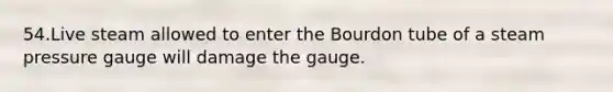 54.Live steam allowed to enter the Bourdon tube of a steam pressure gauge will damage the gauge.