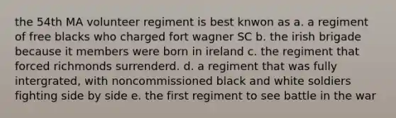 the 54th MA volunteer regiment is best knwon as a. a regiment of free blacks who charged fort wagner SC b. the irish brigade because it members were born in ireland c. the regiment that forced richmonds surrenderd. d. a regiment that was fully intergrated, with noncommissioned black and white soldiers fighting side by side e. the first regiment to see battle in the war