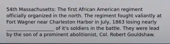 54th Massachusetts: The first African American regiment officially organized in the north. The regiment fought valiantly at Fort Wagner near Charleston Harbor in July, 1863 losing nearly ____________________ of it's soldiers in the battle. They were lead by the son of a prominent abolitionist, Col. Robert Gouldshaw.