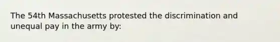 The 54th Massachusetts protested the discrimination and unequal pay in the army by: