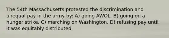 The 54th Massachusetts protested the discrimination and unequal pay in the army by: A) going AWOL. B) going on a hunger strike. C) marching on Washington. D) refusing pay until it was equitably distributed.