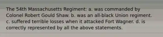 The 54th Massachusetts Regiment: a. was commanded by Colonel Robert Gould Shaw. b. was an all-black Union regiment. c. suffered terrible losses when it attacked Fort Wagner. d. is correctly represented by all the above statements.