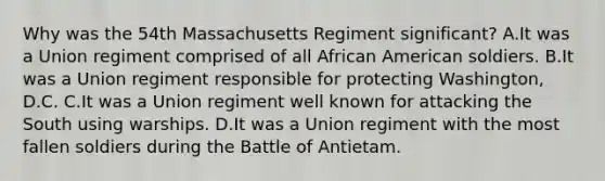 Why was the 54th Massachusetts Regiment significant? A.It was a Union regiment comprised of all African American soldiers. B.It was a Union regiment responsible for protecting Washington, D.C. C.It was a Union regiment well known for attacking the South using warships. D.It was a Union regiment with the most fallen soldiers during the Battle of Antietam.