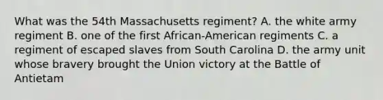 What was the 54th Massachusetts regiment? A. the white army regiment B. one of the first African-American regiments C. a regiment of escaped slaves from South Carolina D. the army unit whose bravery brought the Union victory at the Battle of Antietam