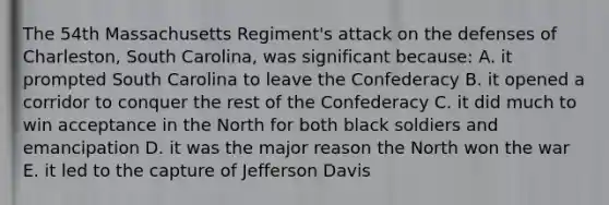 The 54th Massachusetts Regiment's attack on the defenses of Charleston, South Carolina, was significant because: A. it prompted South Carolina to leave the Confederacy B. it opened a corridor to conquer the rest of the Confederacy C. it did much to win acceptance in the North for both black soldiers and emancipation D. it was the major reason the North won the war E. it led to the capture of Jefferson Davis