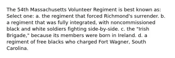 The 54th Massachusetts Volunteer Regiment is best known as: Select one: a. the regiment that forced Richmond's surrender. b. a regiment that was fully integrated, with noncommissioned black and white soldiers fighting side-by-side. c. the "Irish Brigade," because its members were born in Ireland. d. a regiment of free blacks who charged Fort Wagner, South Carolina.