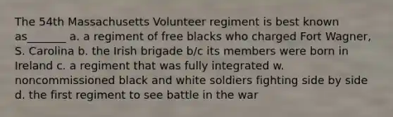 The 54th Massachusetts Volunteer regiment is best known as_______ a. a regiment of free blacks who charged Fort Wagner, S. Carolina b. the Irish brigade b/c its members were born in Ireland c. a regiment that was fully integrated w. noncommissioned black and white soldiers fighting side by side d. the first regiment to see battle in the war