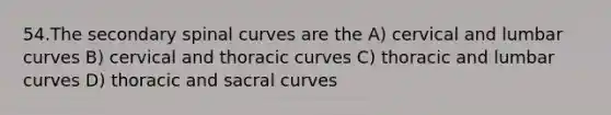 54.The secondary spinal curves are the A) cervical and lumbar curves B) cervical and thoracic curves C) thoracic and lumbar curves D) thoracic and sacral curves