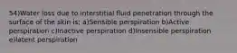 54)Water loss due to interstitial fluid penetration through the surface of the skin is; a)Sensible perspiration b)Active perspiration c)Inactive perspiration d)Insensible perspiration e)latent perspiration