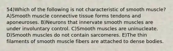 54)Which of the following is not characteristic of smooth muscle? A)Smooth muscle <a href='https://www.questionai.com/knowledge/kYDr0DHyc8-connective-tissue' class='anchor-knowledge'>connective tissue</a> forms tendons and aponeuroses. B)Neurons that innervate smooth muscles are under involuntary control. C)Smooth muscles are uninucleate. D)Smooth muscles do not contain sarcomeres. E)The thin filaments of smooth muscle fibers are attached to dense bodies.