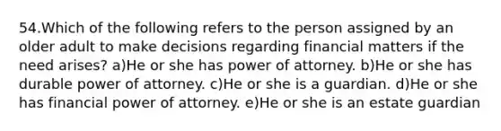 54.Which of the following refers to the person assigned by an older adult to make decisions regarding financial matters if the need arises? a)He or she has power of attorney. b)He or she has durable power of attorney. c)He or she is a guardian. d)He or she has financial power of attorney. e)He or she is an estate guardian