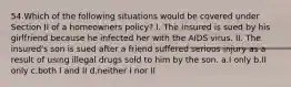 54.Which of the following situations would be covered under Section II of a homeowners policy? I. The insured is sued by his girlfriend because he infected her with the AIDS virus. II. The insured's son is sued after a friend suffered serious injury as a result of using illegal drugs sold to him by the son. a.I only b.II only c.both I and II d.neither I nor II