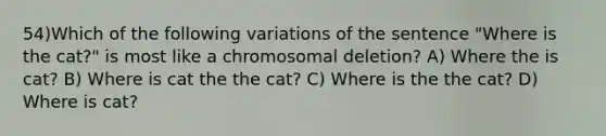 54)Which of the following variations of the sentence "Where is the cat?" is most like a chromosomal deletion? A) Where the is cat? B) Where is cat the the cat? C) Where is the the cat? D) Where is cat?