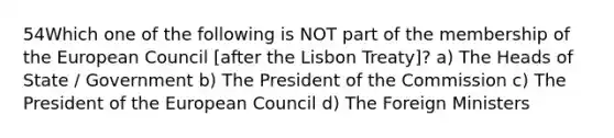 54Which one of the following is NOT part of the membership of the European Council [after the Lisbon Treaty]? a) The Heads of State / Government b) The President of the Commission c) The President of the European Council d) The Foreign Ministers