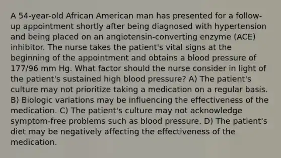 A 54-year-old African American man has presented for a follow-up appointment shortly after being diagnosed with hypertension and being placed on an angiotensin-converting enzyme (ACE) inhibitor. The nurse takes the patient's vital signs at the beginning of the appointment and obtains a blood pressure of 177/96 mm Hg. What factor should the nurse consider in light of the patient's sustained high blood pressure? A) The patient's culture may not prioritize taking a medication on a regular basis. B) Biologic variations may be influencing the effectiveness of the medication. C) The patient's culture may not acknowledge symptom-free problems such as blood pressure. D) The patient's diet may be negatively affecting the effectiveness of the medication.