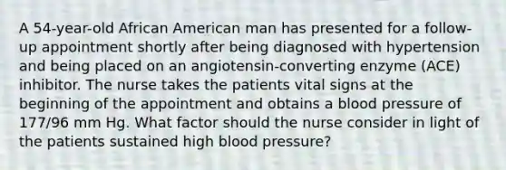 A 54-year-old African American man has presented for a follow-up appointment shortly after being diagnosed with hypertension and being placed on an angiotensin-converting enzyme (ACE) inhibitor. The nurse takes the patients vital signs at the beginning of the appointment and obtains a blood pressure of 177/96 mm Hg. What factor should the nurse consider in light of the patients sustained high blood pressure?