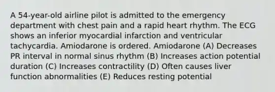 A 54-year-old airline pilot is admitted to the emergency department with chest pain and a rapid heart rhythm. The ECG shows an inferior myocardial infarction and ventricular tachycardia. Amiodarone is ordered. Amiodarone (A) Decreases PR interval in normal sinus rhythm (B) Increases action potential duration (C) Increases contractility (D) Often causes liver function abnormalities (E) Reduces resting potential