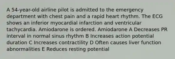 A 54-year-old airline pilot is admitted to the emergency department with chest pain and a rapid heart rhythm. The ECG shows an inferior myocardial infarction and ventricular tachycardia. Amiodarone is ordered. Amiodarone A Decreases PR interval in normal sinus rhythm B Increases action potential duration C Increases contractility D Often causes liver function abnormalities E Reduces resting potential