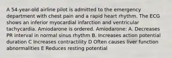 A 54-year-old airline pilot is admitted to the emergency department with chest pain and a rapid heart rhythm. The ECG shows an inferior myocardial infarction and ventricular tachycardia. Amiodarone is ordered. Amiodarone: A. Decreases PR interval in normal sinus rhythm B. Increases action potential duration C Increases contractility D Often causes liver function abnormalities E Reduces resting potential