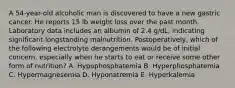 A 54-year-old alcoholic man is discovered to have a new gastric cancer. He reports 15 lb weight loss over the past month. Laboratory data includes an albumin of 2.4 g/dL, indicating significant longstanding malnutrition. Postoperatively, which of the following electrolyte derangements would be of initial concern, especially when he starts to eat or receive some other form of nutrition? A. Hypophosphatemia B. Hyperphosphatemia C. Hypermagnesemia D. Hyponatremia E. Hyperkalemia