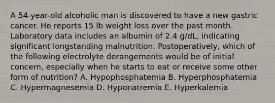 A 54-year-old alcoholic man is discovered to have a new gastric cancer. He reports 15 lb weight loss over the past month. Laboratory data includes an albumin of 2.4 g/dL, indicating significant longstanding malnutrition. Postoperatively, which of the following electrolyte derangements would be of initial concern, especially when he starts to eat or receive some other form of nutrition? A. Hypophosphatemia B. Hyperphosphatemia C. Hypermagnesemia D. Hyponatremia E. Hyperkalemia