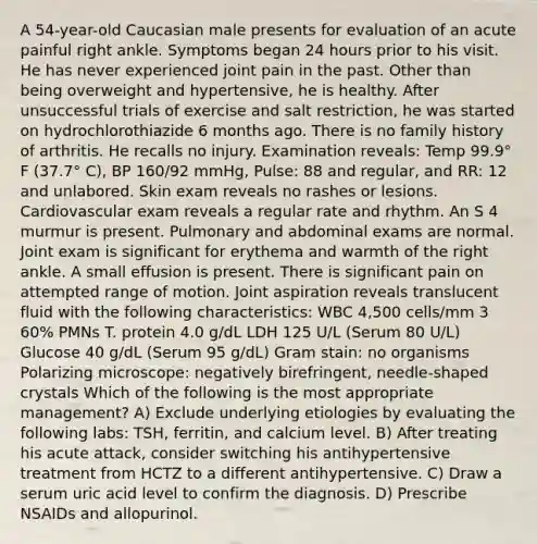 A 54-year-old Caucasian male presents for evaluation of an acute painful right ankle. Symptoms began 24 hours prior to his visit. He has never experienced joint pain in the past. Other than being overweight and hypertensive, he is healthy. After unsuccessful trials of exercise and salt restriction, he was started on hydrochlorothiazide 6 months ago. There is no family history of arthritis. He recalls no injury. Examination reveals: Temp 99.9° F (37.7° C), BP 160/92 mmHg, Pulse: 88 and regular, and RR: 12 and unlabored. Skin exam reveals no rashes or lesions. Cardiovascular exam reveals a regular rate and rhythm. An S 4 murmur is present. Pulmonary and abdominal exams are normal. Joint exam is significant for erythema and warmth of the right ankle. A small effusion is present. There is significant pain on attempted range of motion. Joint aspiration reveals translucent fluid with the following characteristics: WBC 4,500 cells/mm 3 60% PMNs T. protein 4.0 g/dL LDH 125 U/L (Serum 80 U/L) Glucose 40 g/dL (Serum 95 g/dL) Gram stain: no organisms Polarizing microscope: negatively birefringent, needle-shaped crystals Which of the following is the most appropriate management? A) Exclude underlying etiologies by evaluating the following labs: TSH, ferritin, and calcium level. B) After treating his acute attack, consider switching his antihypertensive treatment from HCTZ to a different antihypertensive. C) Draw a serum uric acid level to confirm the diagnosis. D) Prescribe NSAIDs and allopurinol.