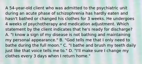 A 54-year-old client who was admitted to the psychiatric unit during an acute phase of schizophrenia has hardly eaten and hasn't bathed or changed his clothes for 3 weeks. He undergoes 4 weeks of psychotherapy and medication adjustment. Which statement by the client indicates that he's ready for discharge? A. "I know a sign of my disease is not bathing and maintaining my personal appearance." B. "God tells me that I only need to bathe during the full moon." C. "I bathe and brush my teeth daily just like that voice tells me to." D. "I'll make sure I change my clothes every 3 days when I return home."