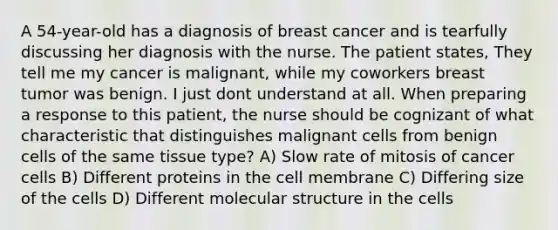 A 54-year-old has a diagnosis of breast cancer and is tearfully discussing her diagnosis with the nurse. The patient states, They tell me my cancer is malignant, while my coworkers breast tumor was benign. I just dont understand at all. When preparing a response to this patient, the nurse should be cognizant of what characteristic that distinguishes malignant cells from benign cells of the same tissue type? A) Slow rate of mitosis of cancer cells B) Different proteins in the cell membrane C) Differing size of the cells D) Different molecular structure in the cells