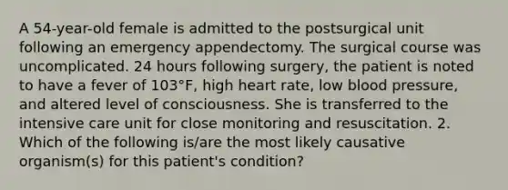 A 54-year-old female is admitted to the postsurgical unit following an emergency appendectomy. The surgical course was uncomplicated. 24 hours following surgery, the patient is noted to have a fever of 103°F, high heart rate, low blood pressure, and altered level of consciousness. She is transferred to the intensive care unit for close monitoring and resuscitation. 2. Which of the following is/are the most likely causative organism(s) for this patient's condition?