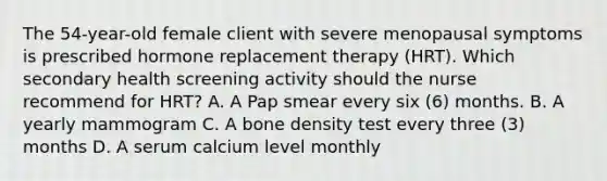 The 54-year-old female client with severe menopausal symptoms is prescribed hormone replacement therapy (HRT). Which secondary health screening activity should the nurse recommend for HRT? A. A Pap smear every six (6) months. B. A yearly mammogram C. A bone density test every three (3) months D. A serum calcium level monthly