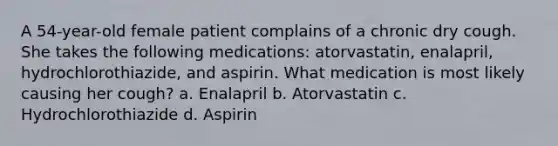 A 54-year-old female patient complains of a chronic dry cough. She takes the following medications: atorvastatin, enalapril, hydrochlorothiazide, and aspirin. What medication is most likely causing her cough? a. Enalapril b. Atorvastatin c. Hydrochlorothiazide d. Aspirin