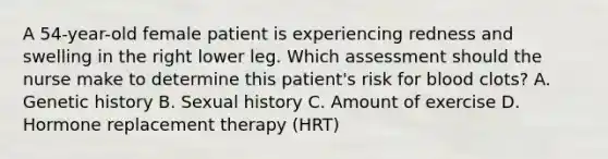 A 54-year-old female patient is experiencing redness and swelling in the right lower leg. Which assessment should the nurse make to determine this patient's risk for blood clots? A. Genetic history B. Sexual history C. Amount of exercise D. Hormone replacement therapy (HRT)