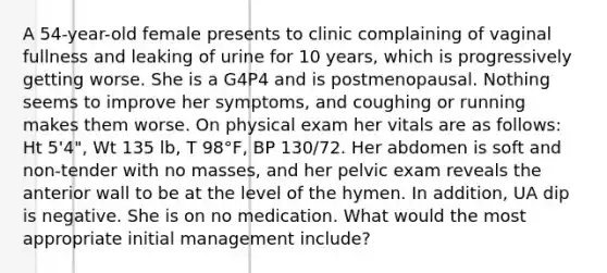 A 54-year-old female presents to clinic complaining of vaginal fullness and leaking of urine for 10 years, which is progressively getting worse. She is a G4P4 and is postmenopausal. Nothing seems to improve her symptoms, and coughing or running makes them worse. On physical exam her vitals are as follows: Ht 5'4", Wt 135 lb, T 98°F, BP 130/72. Her abdomen is soft and non-tender with no masses, and her pelvic exam reveals the anterior wall to be at the level of the hymen. In addition, UA dip is negative. She is on no medication. What would the most appropriate initial management include?