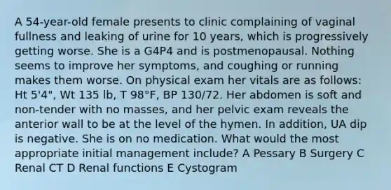 A 54-year-old female presents to clinic complaining of vaginal fullness and leaking of urine for 10 years, which is progressively getting worse. She is a G4P4 and is postmenopausal. Nothing seems to improve her symptoms, and coughing or running makes them worse. On physical exam her vitals are as follows: Ht 5'4", Wt 135 lb, T 98°F, BP 130/72. Her abdomen is soft and non-tender with no masses, and her pelvic exam reveals the anterior wall to be at the level of the hymen. In addition, UA dip is negative. She is on no medication. What would the most appropriate initial management include? A Pessary B Surgery C Renal CT D Renal functions E Cystogram