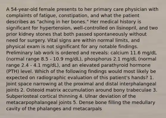 A 54-year-old female presents to her primary care physician with complaints of fatigue, constipation, and what the patient describes as "aching in her bones." Her medical history is significant for hypertension, well-controlled on lisinopril, and two prior kidney stones that both passed spontaneously without need for surgery. Vital signs are within normal limits, and physical exam is not significant for any notable findings. Preliminary lab work is ordered and reveals: calcium 11.6 mg/dL (normal range 8.5 - 10.9 mg/dL), phosphorus 2.1 mg/dL (normal range 2.4 - 4.1 mg/dL), and an elevated parathyroid hormone (PTH) level. Which of the following findings would most likely be expected on radiographic evaluation of this patient's hands? 1. Joint space narrowing at the proximal and distal interphalangeal joints 2. Osteoid matrix accumulation around bony trabeculae 3. Subperiosteal cortical thinning 4. Ulnar deviation of the metacarpophalangeal joints 5. Dense bone filling the medullary cavity of the phalanges and metacarpals