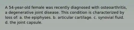 A 54-year-old female was recently diagnosed with osteoarthritis, a degenerative joint disease. This condition is characterized by loss of: a. the epiphyses. b. articular cartilage. c. synovial fluid. d. the joint capsule.