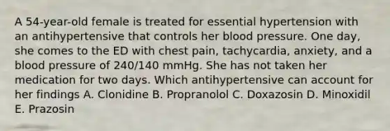 A 54-year-old female is treated for essential hypertension with an antihypertensive that controls her blood pressure. One day, she comes to the ED with chest pain, tachycardia, anxiety, and a blood pressure of 240/140 mmHg. She has not taken her medication for two days. Which antihypertensive can account for her findings A. Clonidine B. Propranolol C. Doxazosin D. Minoxidil E. Prazosin