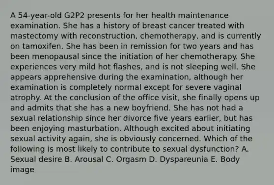 A 54-year-old G2P2 presents for her health maintenance examination. She has a history of breast cancer treated with mastectomy with reconstruction, chemotherapy, and is currently on tamoxifen. She has been in remission for two years and has been menopausal since the initiation of her chemotherapy. She experiences very mild hot flashes, and is not sleeping well. She appears apprehensive during the examination, although her examination is completely normal except for severe vaginal atrophy. At the conclusion of the office visit, she finally opens up and admits that she has a new boyfriend. She has not had a sexual relationship since her divorce five years earlier, but has been enjoying masturbation. Although excited about initiating sexual activity again, she is obviously concerned. Which of the following is most likely to contribute to sexual dysfunction? A. Sexual desire B. Arousal C. Orgasm D. Dyspareunia E. Body image