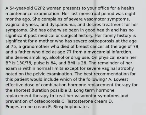 A 54-year-old G2P2 woman presents to your office for a health maintenance examination. Her last menstrual period was eight months ago. She complains of severe vasomotor symptoms, vaginal dryness, and dyspareunia, and desires treatment for her symptoms. She has otherwise been in good health and has no significant past medical or surgical history. Her family history is significant for a mother who has severe osteoporosis at the age of 75, a grandmother who died of breast cancer at the age of 79, and a father who died at age 77 from a myocardial infarction. She denies smoking, alcohol or drug use. On physical exam her BP is 130/78, pulse is 84, and BMI is 26. The remainder of her exam is within normal limits except for severe vaginal atrophy noted on the pelvic examination. The best recommendation for this patient would include which of the following? A. Lowest effective dose of combination hormone replacement therapy for the shortest duration possible B. Long term hormone replacement therapy to treat her vasomotor symptoms and prevention of osteoporosis C. Testosterone cream D. Progesterone cream E. Biosphophonates